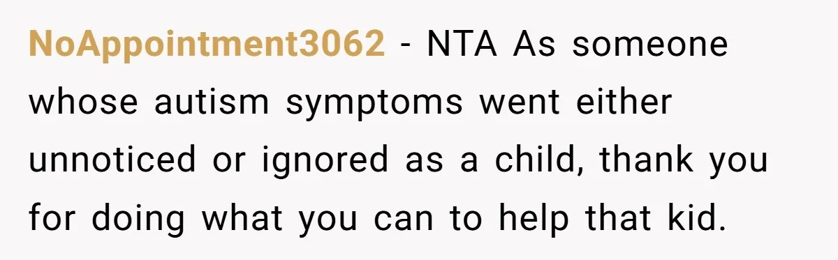 She Moved a Struggling Student to a Calmer Spot - Now His Mom Is Furious and Calling Her Ou NoAppointment3062 − NTA As someone whose autism symptoms went either unnoticed or ignored as a child, thank you for doing what you can to help that kid.
