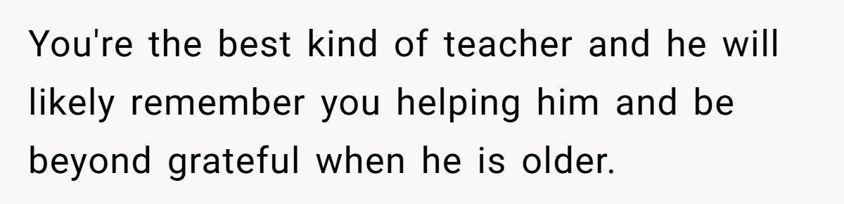 She Moved a Struggling Student to a Calmer Spot - Now His Mom Is Furious and Calling Her Ou You're the best kind of teacher and he will likely remember you helping him and be beyond grateful when he is older.