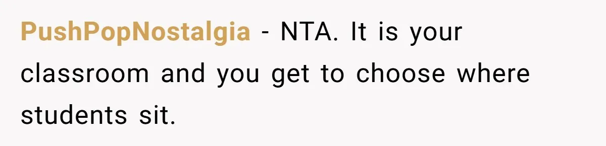 She Moved a Struggling Student to a Calmer Spot - Now His Mom Is Furious and Calling Her Ou PushPopNostalgia − NTA. It is your classroom and you get to choose where students sit.