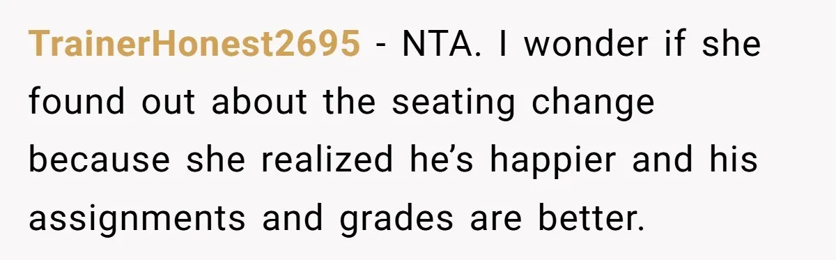 She Moved a Struggling Student to a Calmer Spot - Now His Mom Is Furious and Calling Her Ou TrainerHonest2695 − NTA. I wonder if she found out about the seating change because she realized he’s happier and his assignments and grades are better.