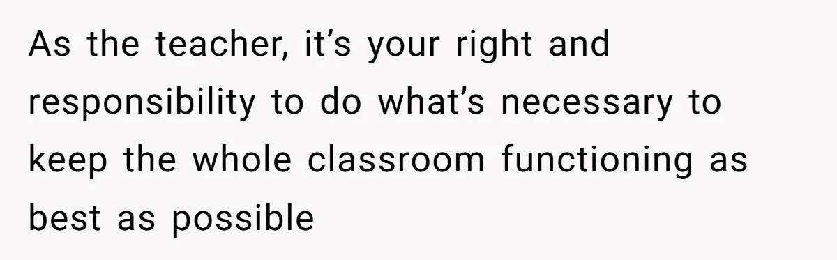 She Moved a Struggling Student to a Calmer Spot - Now His Mom Is Furious and Calling Her Ou As the teacher, it’s your right and responsibility to do what’s necessary to keep the whole classroom functioning as best as possible