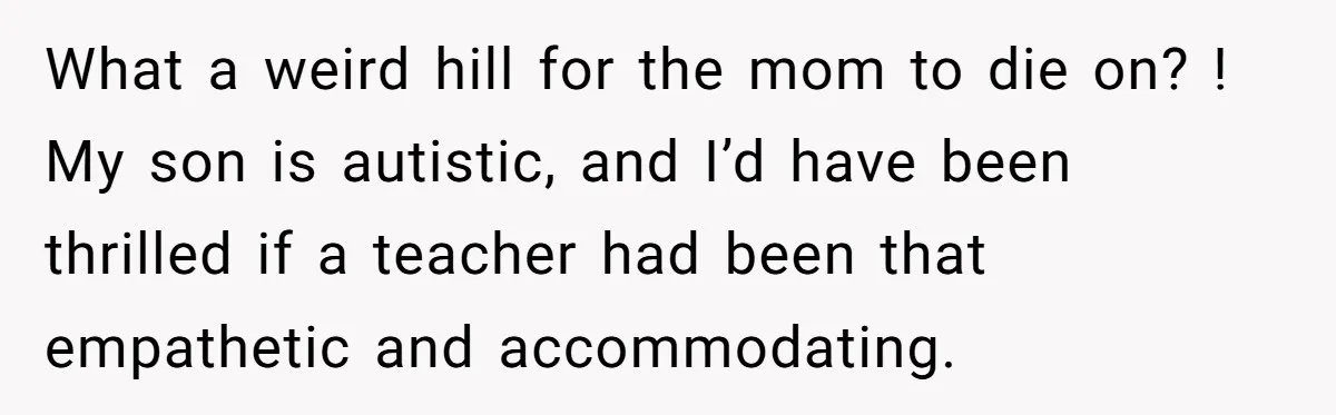 She Moved a Struggling Student to a Calmer Spot - Now His Mom Is Furious and Calling Her Ou What a weird hill for the mom to die on? ! My son is autistic, and I’d have been thrilled if a teacher had been that empathetic and accommodating.
