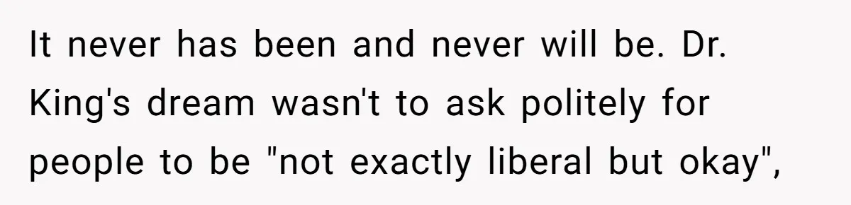 Father Forbids Daughter From Introducing Black Boyfriend To Grandparents During Family Visit It never has been and never will be. Dr. King's dream wasn't to ask politely for people to be "not exactly liberal but okay",
