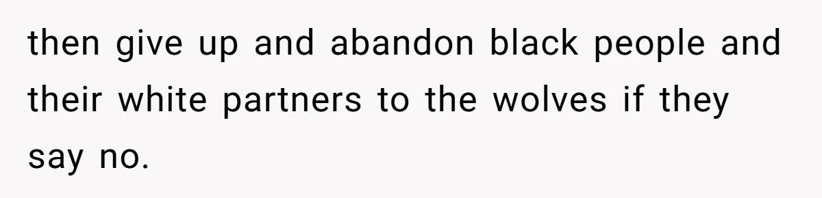 Father Forbids Daughter From Introducing Black Boyfriend To Grandparents During Family Visit then give up and abandon black people and their white partners to the wolves if they say no.