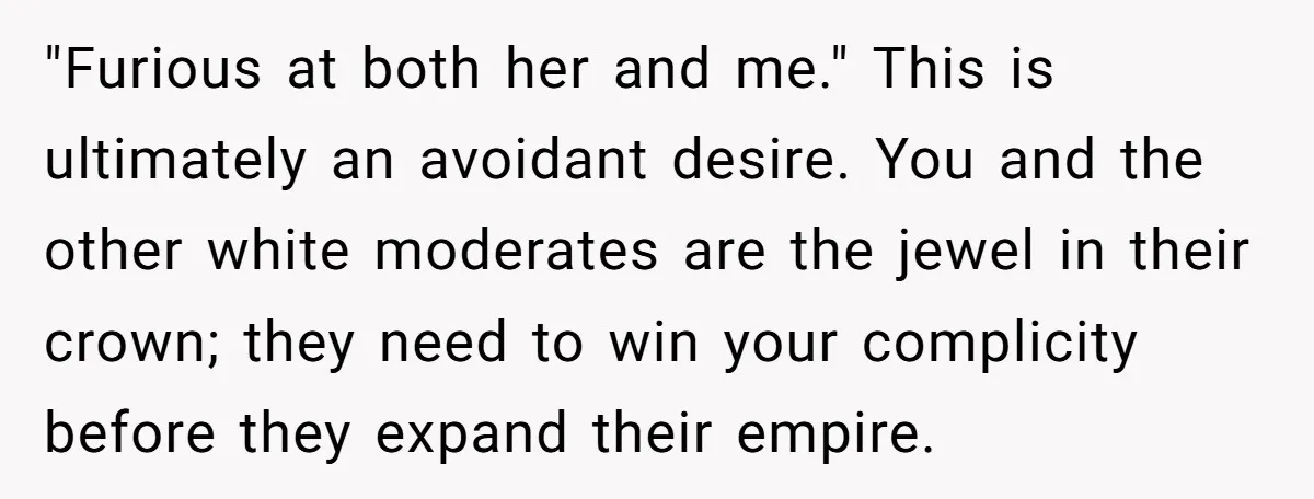 Father Forbids Daughter From Introducing Black Boyfriend To Grandparents During Family Visit "Furious at both her and me." This is ultimately an avoidant desire. You and the other white moderates are the jewel in their crown; they need to win your complicity...