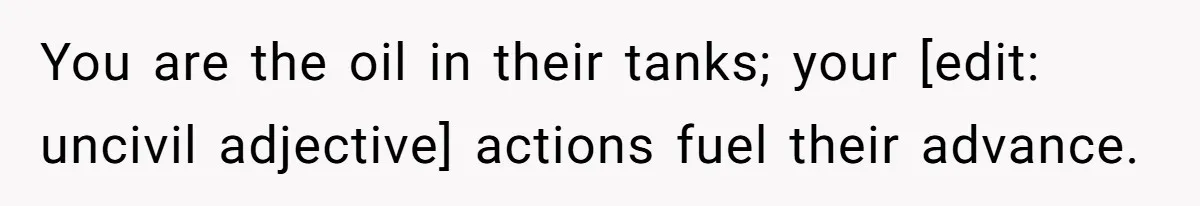 You are the oil in their tanks; your [edit: uncivil adjective] actions fuel their advance.