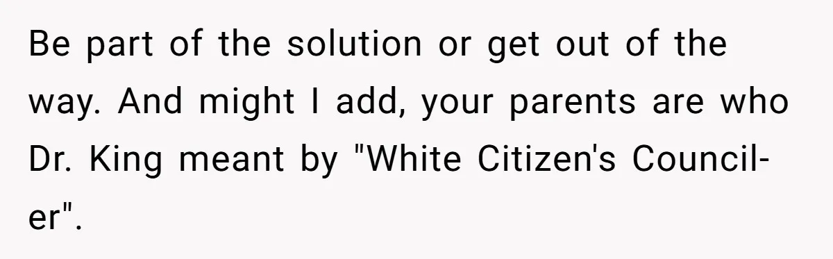 Father Forbids Daughter From Introducing Black Boyfriend To Grandparents During Family Visit Be part of the solution or get out of the way. And might I add, your parents are who Dr. King meant by "White Citizen's Council-er".