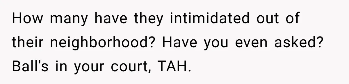 Father Forbids Daughter From Introducing Black Boyfriend To Grandparents During Family Visit How many have they intimidated out of their neighborhood? Have you even asked? Ball's in your court, TAH.