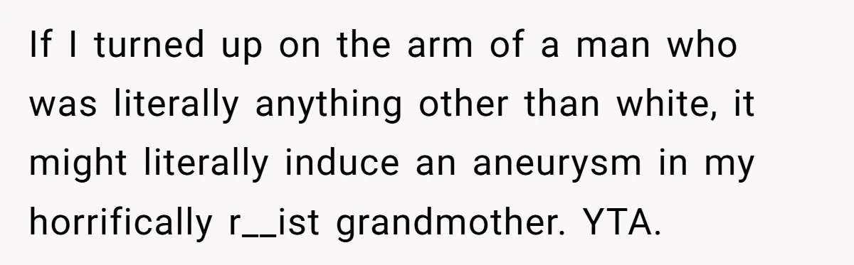 Father Forbids Daughter From Introducing Black Boyfriend To Grandparents During Family Visit If I turned up on the arm of a man who was literally anything other than white, it might literally induce an aneurysm in my horrifically r__ist grandmother. YTA.