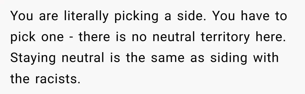 Father Forbids Daughter From Introducing Black Boyfriend To Grandparents During Family Visit You are literally picking a side. You have to pick one - there is no neutral territory here. Staying neutral is the same as siding with the racists.