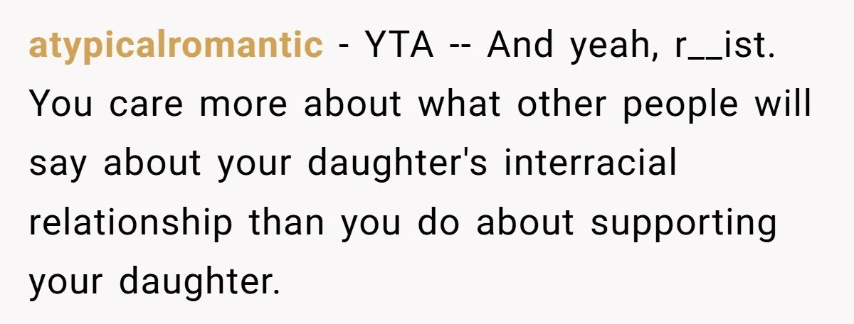 Father Forbids Daughter From Introducing Black Boyfriend To Grandparents During Family Visit atypicalromantic − YTA -- And yeah, r__ist. You care more about what other people will say about your daughter's interracial relationship than you do about supporting your daughter.