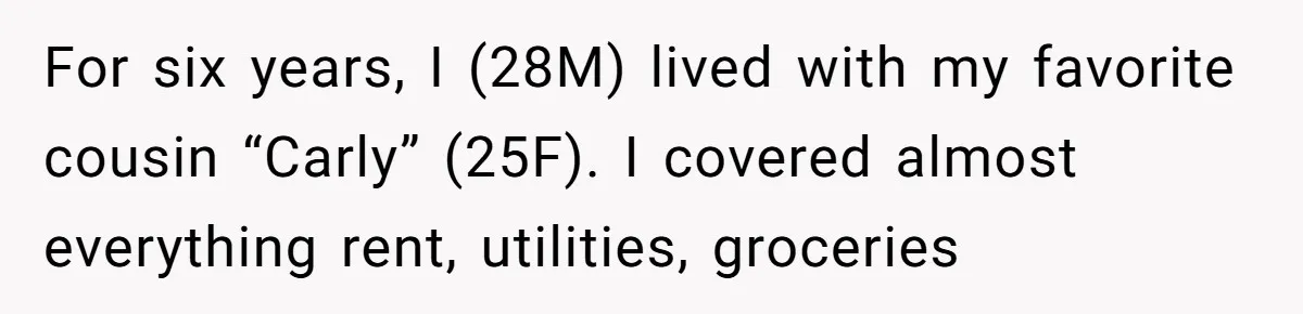He Chose Boundaries Over His Cousin’s Jealous Behavior - Now the Family Says HE’S the Problem For six years, I (28M) lived with my favorite cousin “Carly” (25F). I covered almost everything rent, utilities, groceries