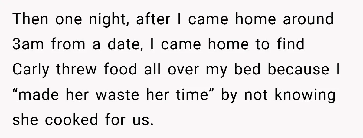 He Chose Boundaries Over His Cousin’s Jealous Behavior - Now the Family Says HE’S the Problem Then one night, after I came home around 3am from a date, I came home to find Carly threw food all over my bed because I “made her waste her...
