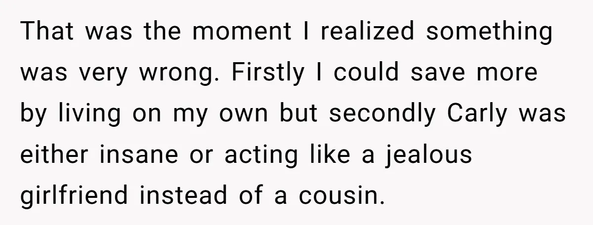 He Chose Boundaries Over His Cousin’s Jealous Behavior - Now the Family Says HE’S the Problem That was the moment I realized something was very wrong. Firstly I could save more by living on my own but secondly Carly was either insane or acting like a...