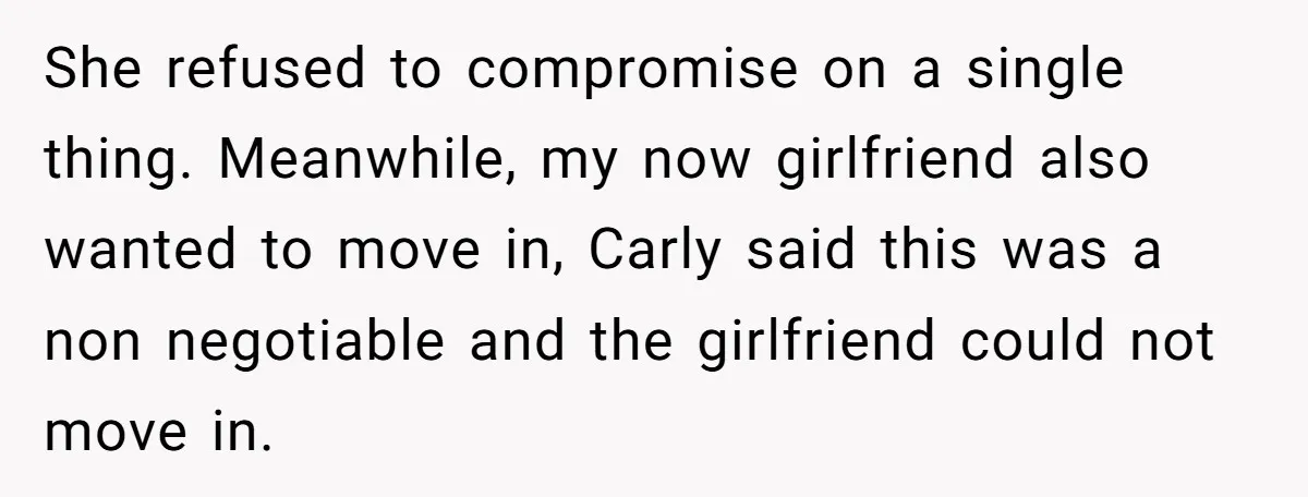 He Chose Boundaries Over His Cousin’s Jealous Behavior - Now the Family Says HE’S the Problem She refused to compromise on a single thing. Meanwhile, my now girlfriend also wanted to move in, Carly said this was a non negotiable and the girlfriend could not move...