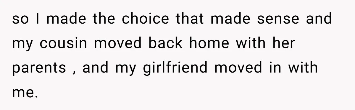 He Chose Boundaries Over His Cousin’s Jealous Behavior - Now the Family Says HE’S the Problem so I made the choice that made sense and my cousin moved back home with her parents , and my girlfriend moved in with me.