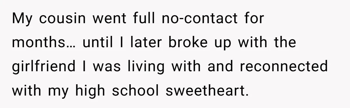 He Chose Boundaries Over His Cousin’s Jealous Behavior - Now the Family Says HE’S the Problem My cousin went full no-contact for months… until I later broke up with the girlfriend I was living with and reconnected with my high school sweetheart.