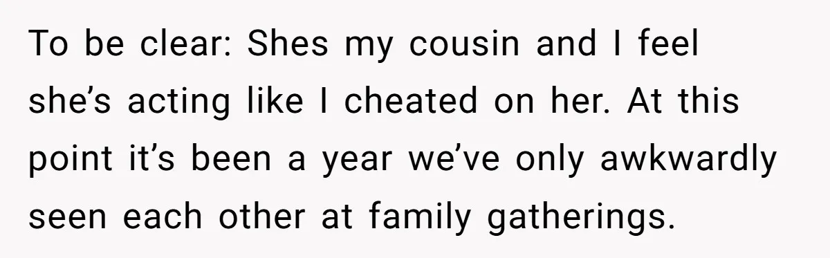 He Chose Boundaries Over His Cousin’s Jealous Behavior - Now the Family Says HE’S the Problem To be clear: Shes my cousin and I feel she’s acting like I cheated on her. At this point it’s been a year we’ve only awkwardly seen each other at...