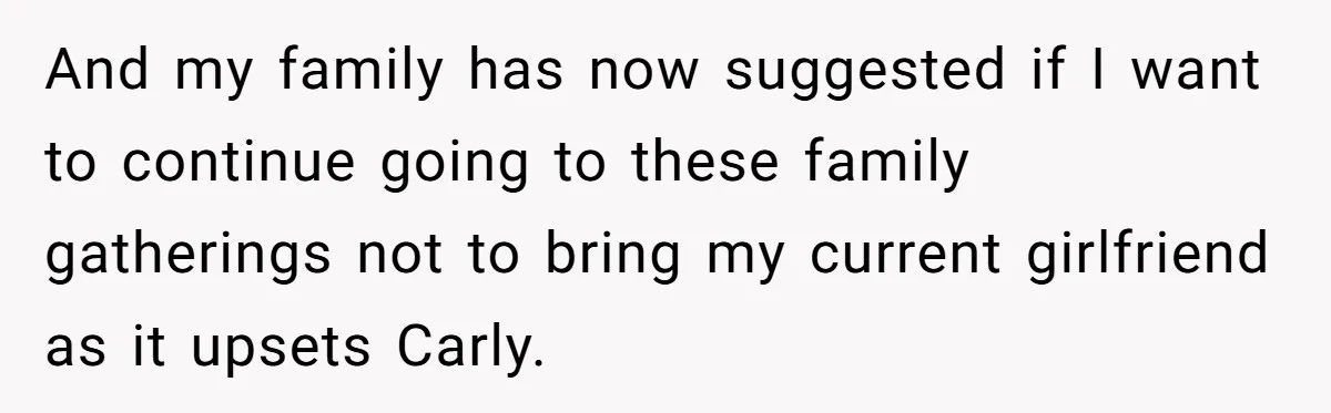 He Chose Boundaries Over His Cousin’s Jealous Behavior - Now the Family Says HE’S the Problem And my family has now suggested if I want to continue going to these family gatherings not to bring my current girlfriend as it upsets Carly.