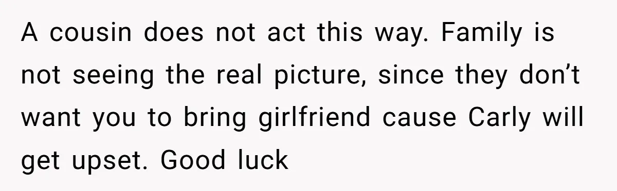 He Chose Boundaries Over His Cousin’s Jealous Behavior - Now the Family Says HE’S the Problem A cousin does not act this way. Family is not seeing the real picture, since they don’t want you to bring girlfriend cause Carly will get upset. Good luck