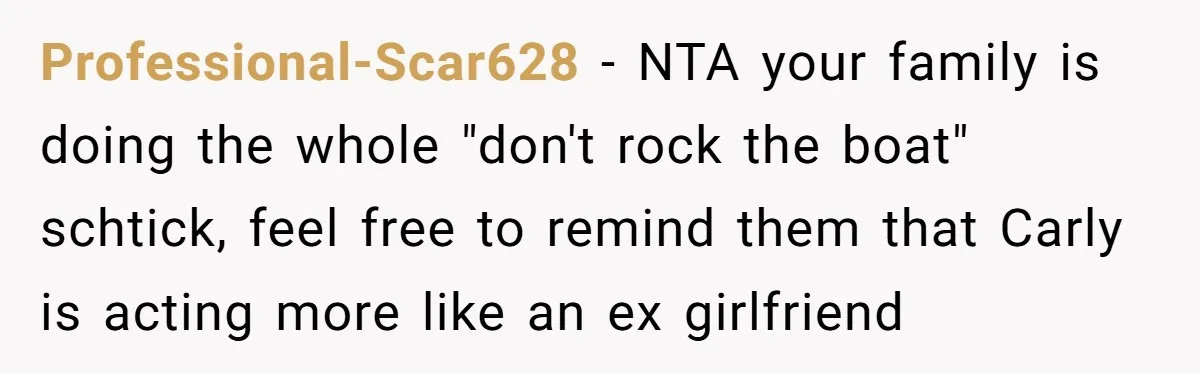 He Chose Boundaries Over His Cousin’s Jealous Behavior - Now the Family Says HE’S the Problem Professional-Scar628 − NTA your family is doing the whole "don't rock the boat" schtick, feel free to remind them that Carly is acting more like an ex girlfriend