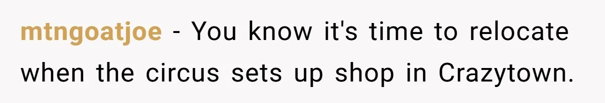 He Chose Boundaries Over His Cousin’s Jealous Behavior - Now the Family Says HE’S the Problem mtngoatjoe − You know it's time to relocate when the circus sets up shop in Crazytown.