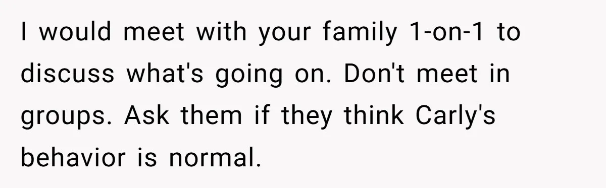 He Chose Boundaries Over His Cousin’s Jealous Behavior - Now the Family Says HE’S the Problem I would meet with your family 1-on-1 to discuss what's going on. Don't meet in groups. Ask them if they think Carly's behavior is normal.