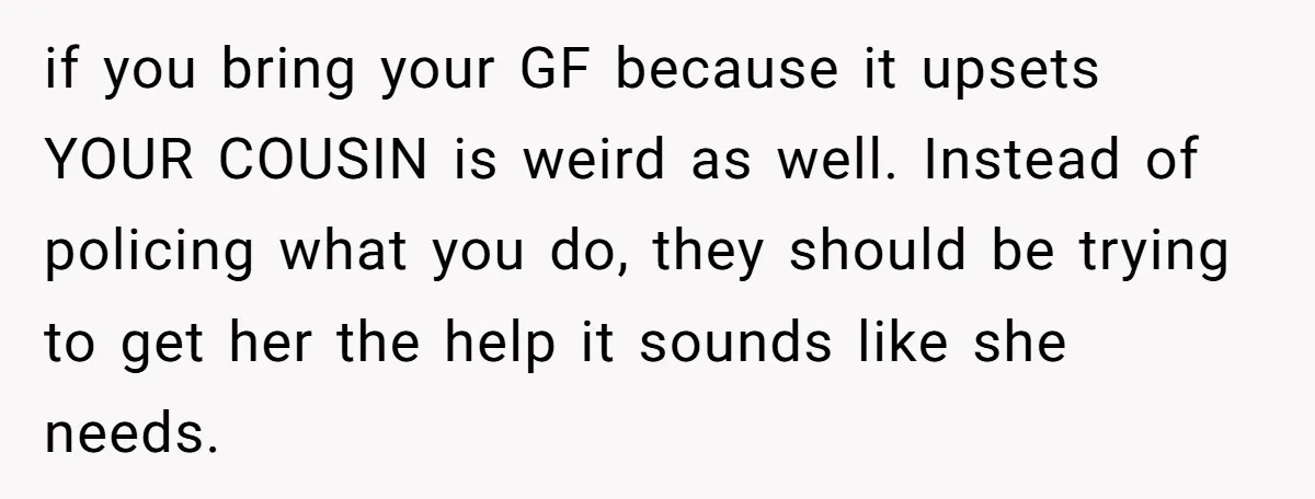 He Chose Boundaries Over His Cousin’s Jealous Behavior - Now the Family Says HE’S the Problem if you bring your GF because it upsets YOUR COUSIN is weird as well. Instead of policing what you do, they should be trying to get her the help it...