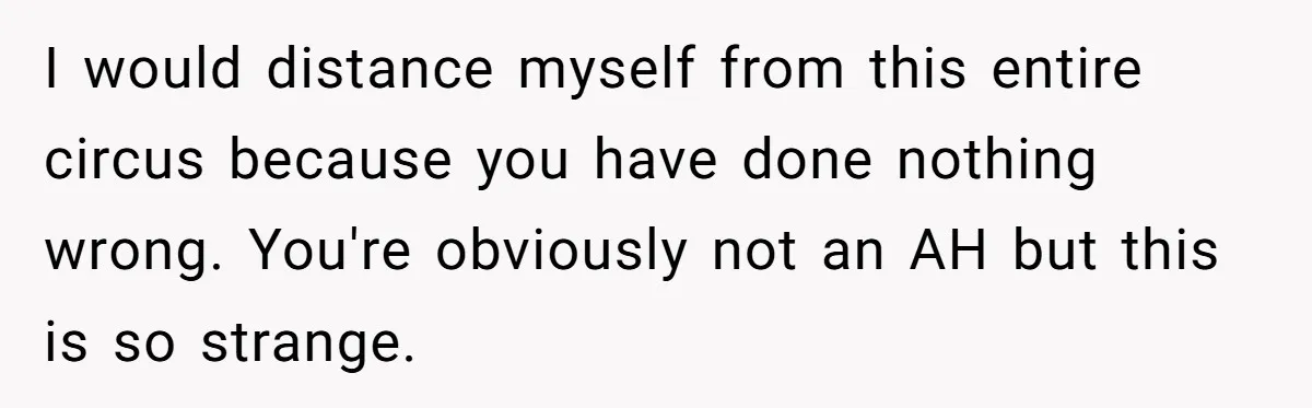 He Chose Boundaries Over His Cousin’s Jealous Behavior - Now the Family Says HE’S the Problem I would distance myself from this entire circus because you have done nothing wrong. You're obviously not an AH but this is so strange.