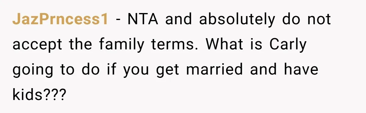He Chose Boundaries Over His Cousin’s Jealous Behavior - Now the Family Says HE’S the Problem JazPrncess1 − NTA and absolutely do not accept the family terms. What is Carly going to do if you get married and have kids???