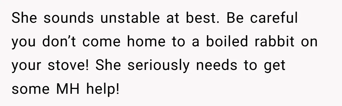 He Chose Boundaries Over His Cousin’s Jealous Behavior - Now the Family Says HE’S the Problem She sounds unstable at best. Be careful you don’t come home to a boiled rabbit on your stove! She seriously needs to get some MH help!