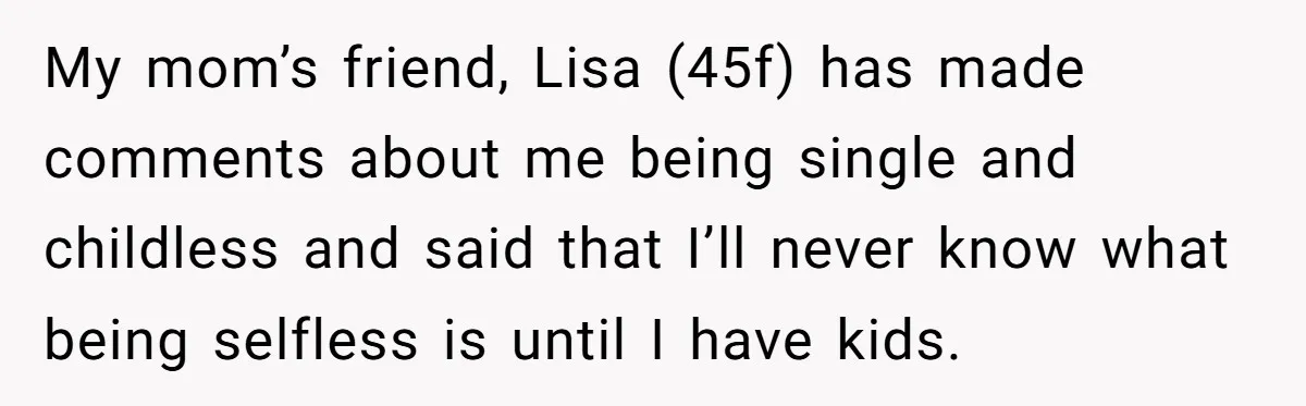 Mom’s Friend Boasts About Having Two Kids At 22, 22-Year-Old Silences Her With One Brutal Truth My mom’s friend, Lisa (45f) has made comments about me being single and childless and said that I’ll never know what being selfless is until I have kids.
