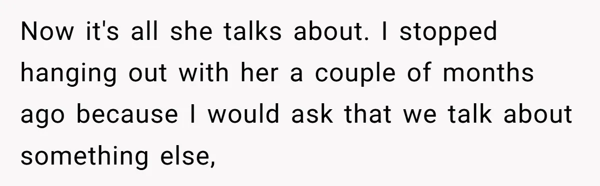 Now it's all she talks about. I stopped hanging out with her a couple of months ago because I would ask that we talk about something else,