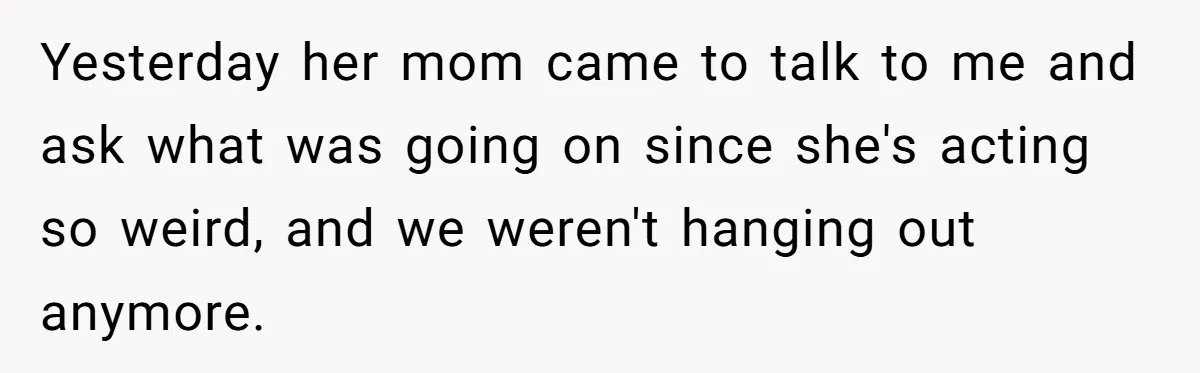 Yesterday her mom came to talk to me and ask what was going on since she's acting so weird, and we weren't hanging out anymore.