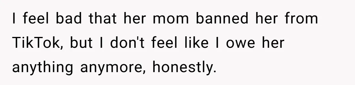 I feel bad that her mom banned her from TikTok, but I don't feel like I owe her anything anymore, honestly.