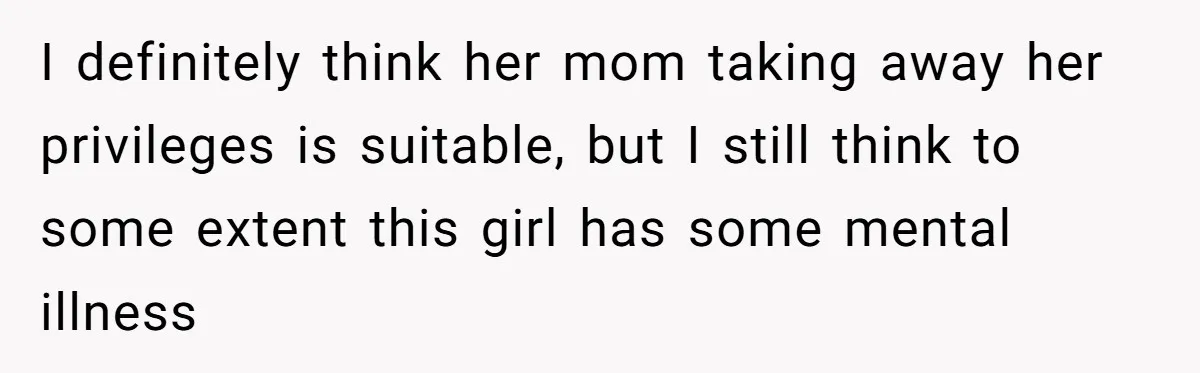 I definitely think her mom taking away her privileges is suitable, but I still think to some extent this girl has some mental illness