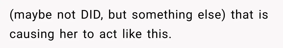 (maybe not DID, but something else) that is causing her to act like this.