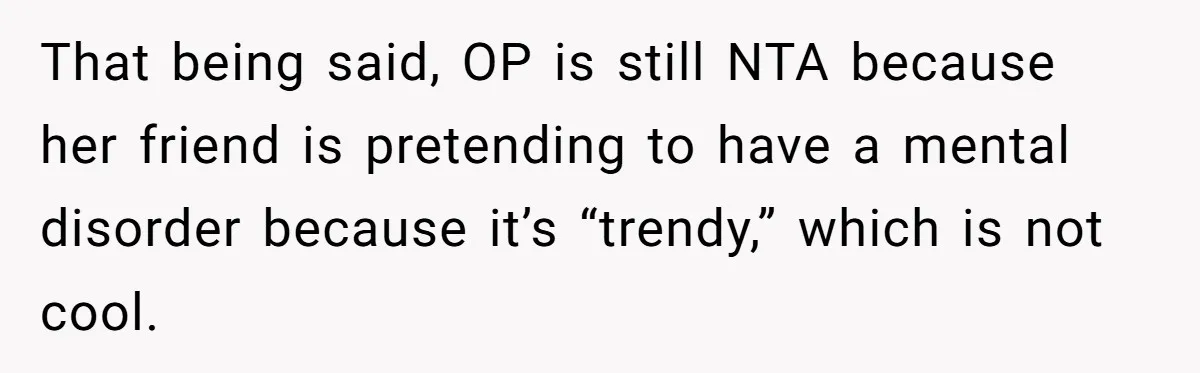 That being said, OP is still NTA because her friend is pretending to have a mental disorder because it’s “trendy,” which is not cool.