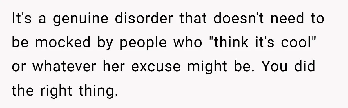 It's a genuine disorder that doesn't need to be mocked by people who "think it's cool" or whatever her excuse might be. You did the right thing.