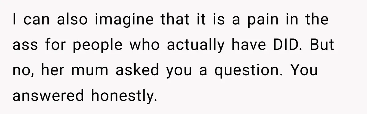 I can also imagine that it is a pain in the ass for people who actually have DID. But no, her mum asked you a question. You answered honestly.