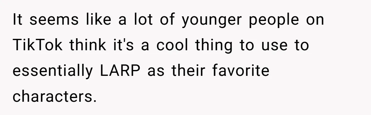 It seems like a lot of younger people on TikTok think it's a cool thing to use to essentially LARP as their favorite characters.