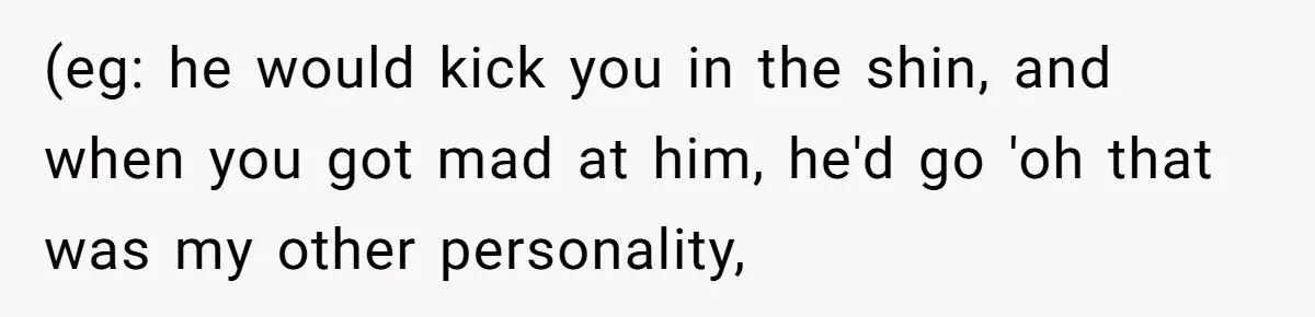(eg: he would kick you in the shin, and when you got mad at him, he'd go 'oh that was my other personality,