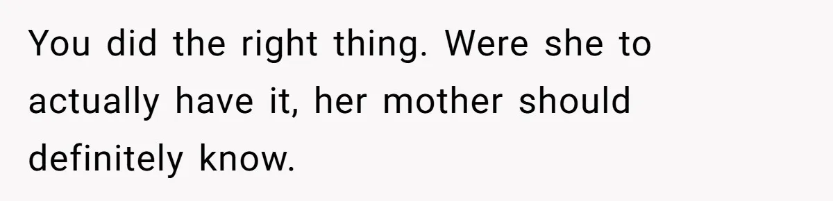 You did the right thing. Were she to actually have it, her mother should definitely know.