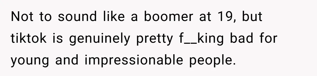 Not to sound like a boomer at 19, but tiktok is genuinely pretty f__king bad for young and impressionable people.
