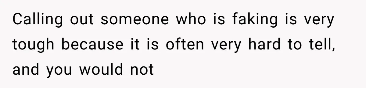 Calling out someone who is faking is very tough because it is often very hard to tell, and you would not