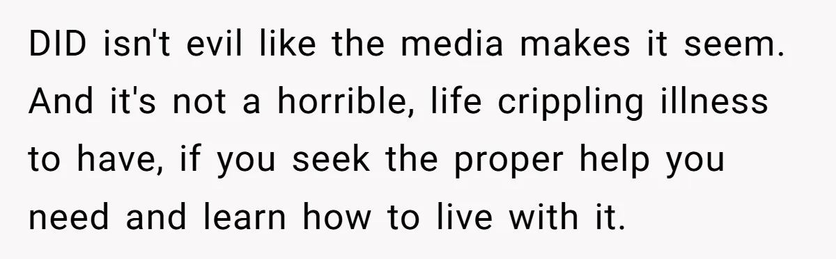 DID isn't evil like the media makes it seem. And it's not a horrible, life crippling illness to have, if you seek the proper help you need and learn how...