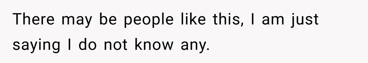 There may be people like this, I am just saying I do not know any.