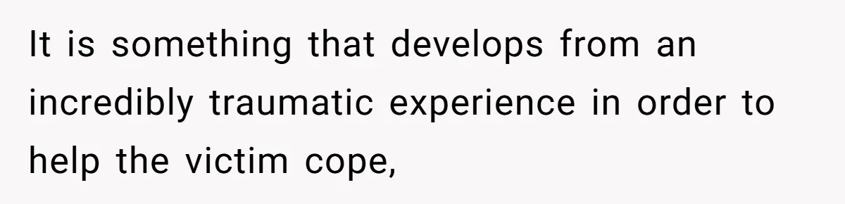 It is something that develops from an incredibly traumatic experience in order to help the victim cope,
