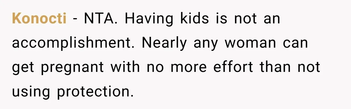 Mom’s Friend Boasts About Having Two Kids At 22, 22-Year-Old Silences Her With One Brutal Truth Konocti − NTA. Having kids is not an accomplishment. Nearly any woman can get pregnant with no more effort than not using protection.