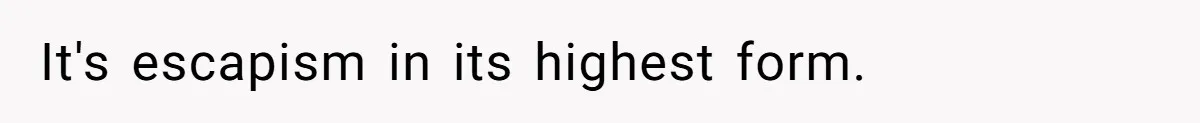 It's escapism in its highest form.